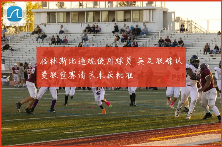 格林斯比违规使用球员 英足联确认曼联重赛请求未获批准