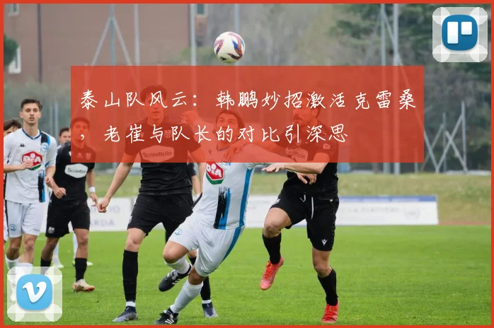 泰山队风云:韩鹏妙招激活克雷桑,老崔与队长的对比引深思